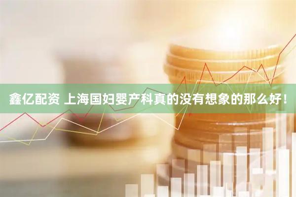 鑫亿配资 上海国妇婴产科真的没有想象的那么好！