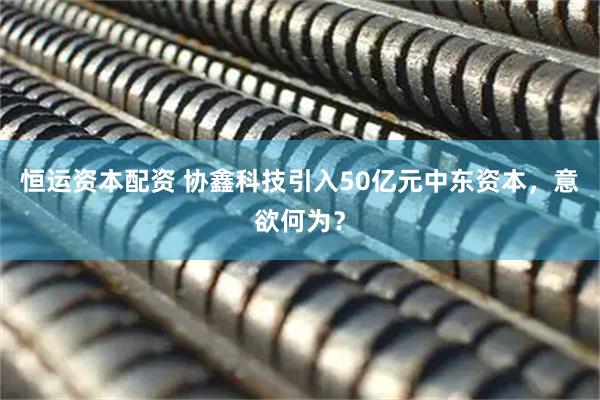 恒运资本配资 协鑫科技引入50亿元中东资本，意欲何为？