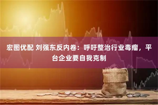 宏图优配 刘强东反内卷：呼吁整治行业毒瘤，平台企业要自我克制