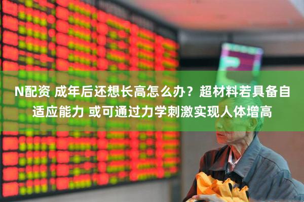N配资 成年后还想长高怎么办？超材料若具备自适应能力 或可通过力学刺激实现人体增高