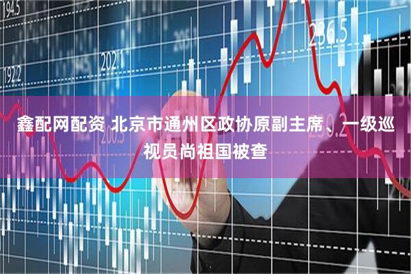 鑫配网配资 北京市通州区政协原副主席、一级巡视员尚祖国被查