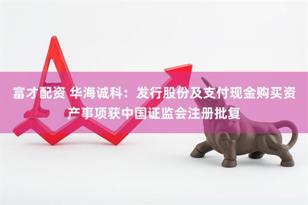 富才配资 华海诚科：发行股份及支付现金购买资产事项获中国证监会注册批复