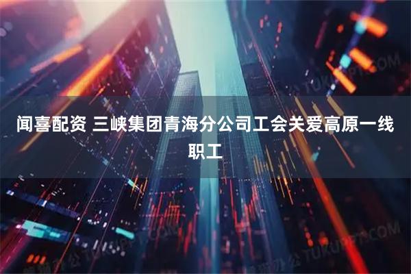 闻喜配资 三峡集团青海分公司工会关爱高原一线职工