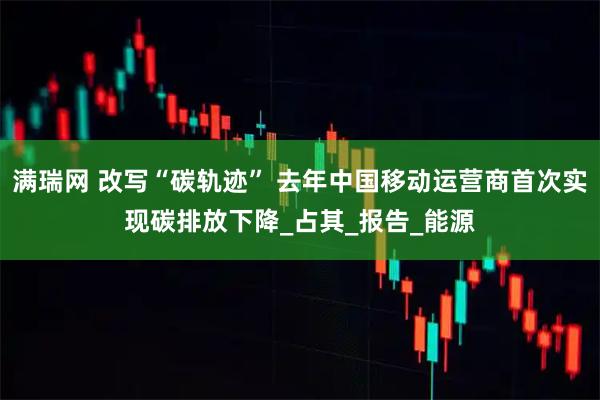 满瑞网 改写“碳轨迹” 去年中国移动运营商首次实现碳排放下降_占其_报告_能源