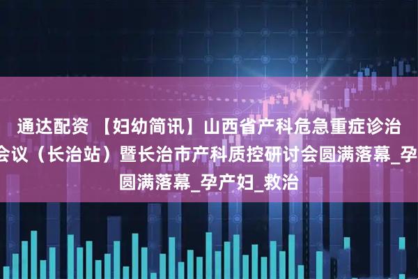 通达配资 【妇幼简讯】山西省产科危急重症诊治学术培训会议（长治站）暨长治市产科质控研讨会圆满落幕_孕产妇_救治