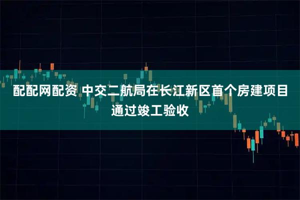 配配网配资 中交二航局在长江新区首个房建项目通过竣工验收