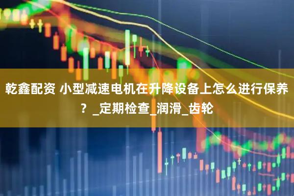 乾鑫配资 小型减速电机在升降设备上怎么进行保养？_定期检查_润滑_齿轮