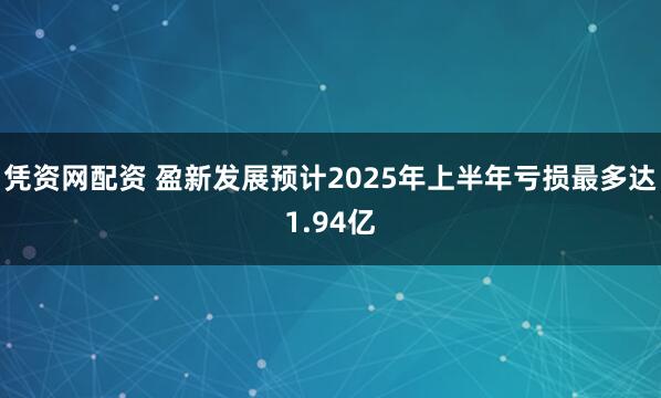 凭资网配资 盈新发展预计2025年上半年亏损最多达1.94亿