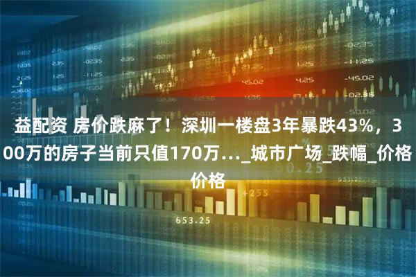 益配资 房价跌麻了！深圳一楼盘3年暴跌43%，300万的房子当前只值170万…_城市广场_跌幅_价格