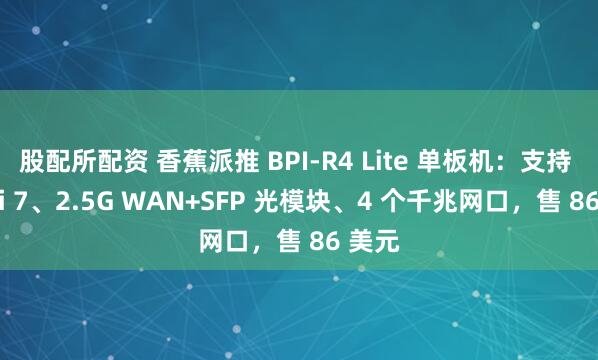股配所配资 香蕉派推 BPI-R4 Lite 单板机：支持 Wi-Fi 7、2.5G WAN+SFP 光模块、4 个千兆网口，售 86 美元