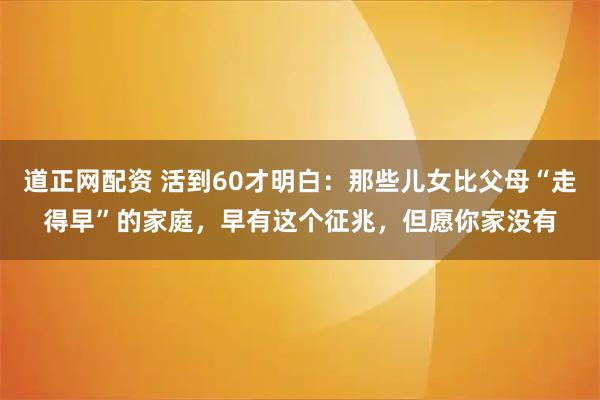 道正网配资 活到60才明白：那些儿女比父母“走得早”的家庭，早有这个征兆，但愿你家没有