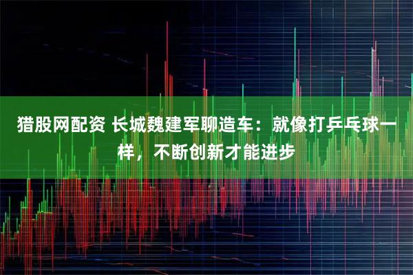 猎股网配资 长城魏建军聊造车：就像打乒乓球一样，不断创新才能进步